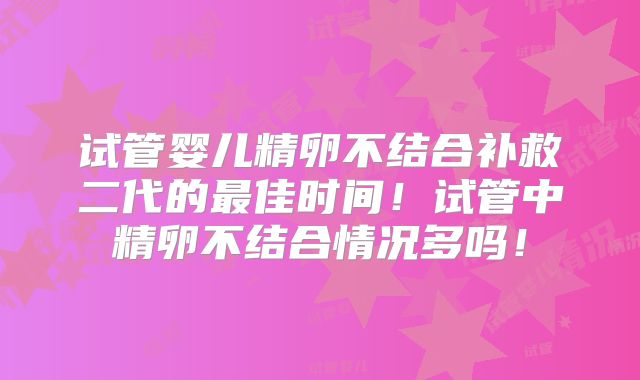 试管婴儿精卵不结合补救二代的最佳时间！试管中精卵不结合情况多吗！