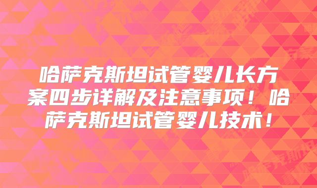 哈萨克斯坦试管婴儿长方案四步详解及注意事项！哈萨克斯坦试管婴儿技术！