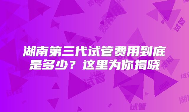 湖南第三代试管费用到底是多少？这里为你揭晓