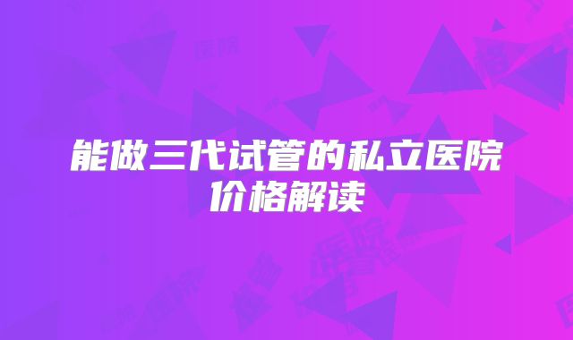 能做三代试管的私立医院价格解读