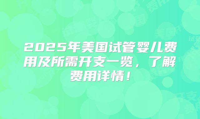 2025年美国试管婴儿费用及所需开支一览,了解费用详情!
