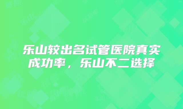 乐山较出名试管医院真实成功率,乐山不二选择