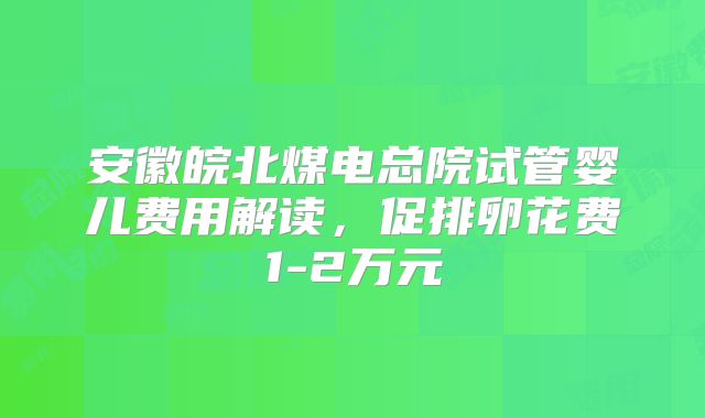 安徽皖北煤电总院试管婴儿费用解读，促排卵花费1-2万元