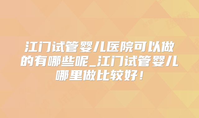 江门试管婴儿医院可以做的有哪些呢_江门试管婴儿哪里做比较好!