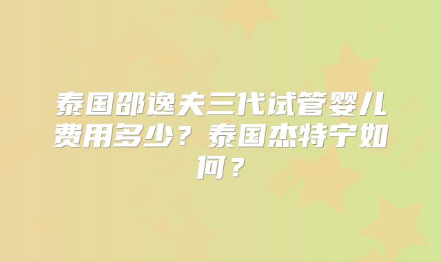 泰国邵逸夫三代试管婴儿费用多少？泰国杰特宁如何？