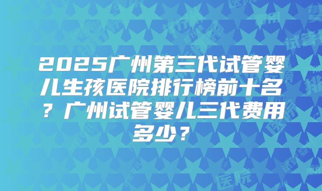 2025广州第三代试管婴儿生孩医院排行榜前十名？广州试管婴儿三代费用多少？