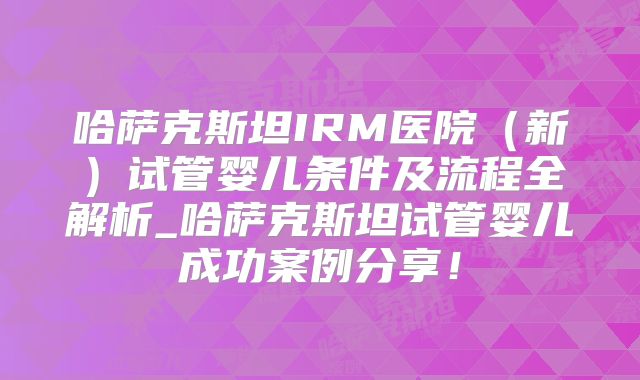 哈萨克斯坦IRM医院（新）试管婴儿条件及流程全解析_哈萨克斯坦试管婴儿成功案例分享！