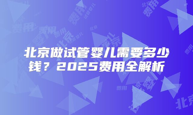 北京做试管婴儿需要多少钱？2025费用全解析