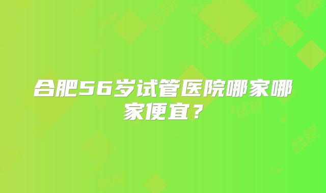 合肥56岁试管医院哪家哪家便宜？