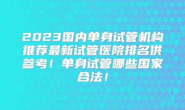 2023国内单身试管机构推荐最新试管医院排名供参考！单身试管哪些国家合法！