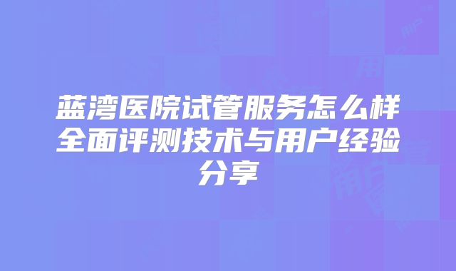 蓝湾医院试管服务怎么样全面评测技术与用户经验分享