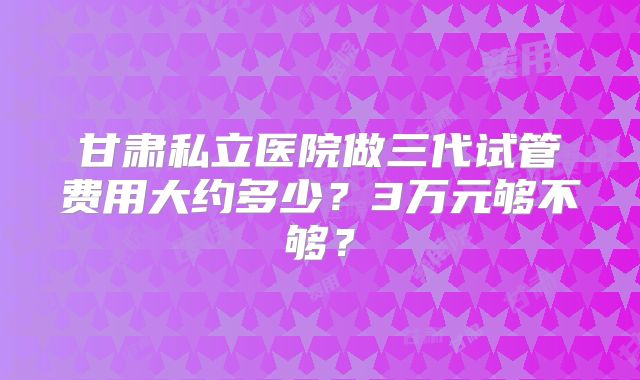 甘肃私立医院做三代试管费用大约多少？3万元够不够？