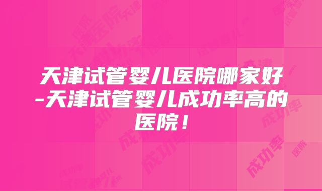 天津试管婴儿医院哪家好-天津试管婴儿成功率高的医院！