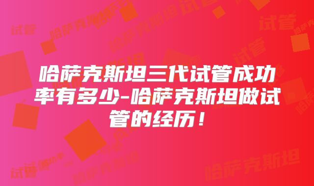 哈萨克斯坦三代试管成功率有多少-哈萨克斯坦做试管的经历!