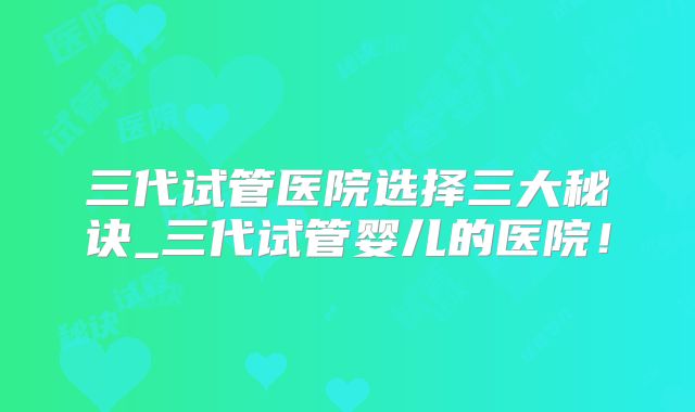 三代试管医院选择三大秘诀_三代试管婴儿的医院！