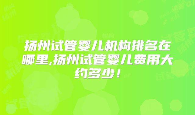 扬州试管婴儿机构排名在哪里,扬州试管婴儿费用大约多少!