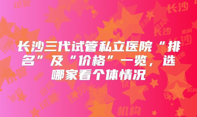 长沙三代试管私立医院“排名”及“价格”一览，选哪家看个体情况