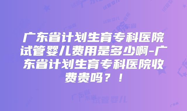 广东省计划生育专科医院试管婴儿费用是多少啊-广东省计划生育专科医院收费贵吗?!