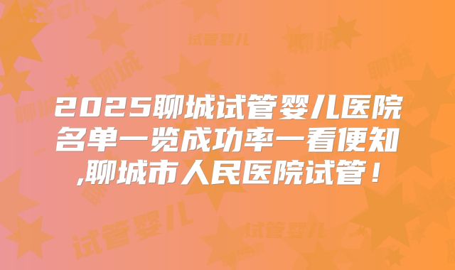 2025聊城试管婴儿医院名单一览成功率一看便知,聊城市人民医院试管！