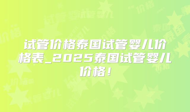 试管价格泰国试管婴儿价格表_2025泰国试管婴儿价格！