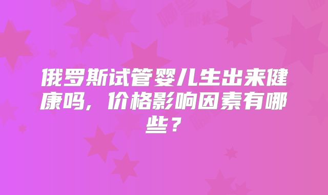 俄罗斯试管婴儿生出来健康吗, 价格影响因素有哪些？