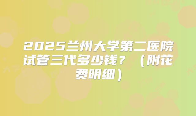 2025兰州大学第二医院试管三代多少钱?(附花费明细)