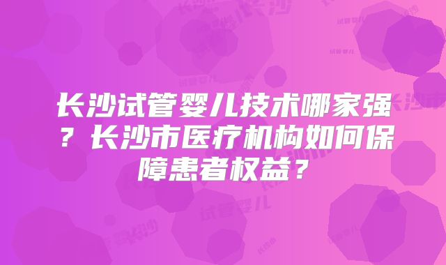 长沙试管婴儿技术哪家强?长沙市医疗机构如何保障患者权益?