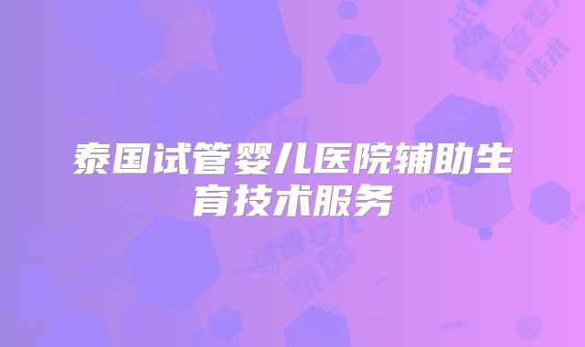 泰国试管婴儿医院辅助生育技术服务