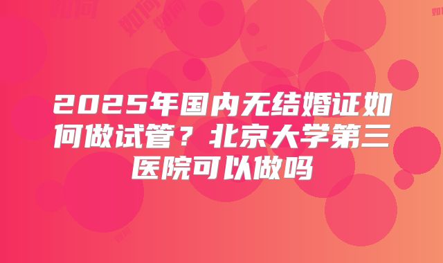 2025年国内无结婚证如何做试管？北京大学第三医院可以做吗