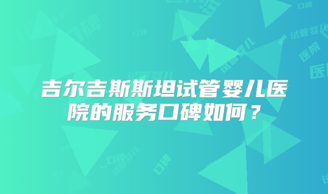 吉尔吉斯斯坦试管婴儿医院的服务口碑如何？