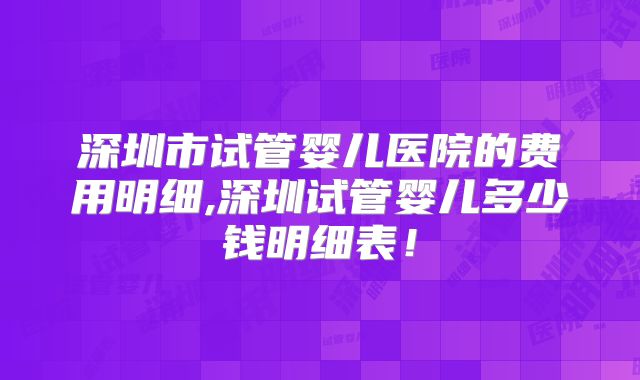 深圳市试管婴儿医院的费用明细,深圳试管婴儿多少钱明细表！