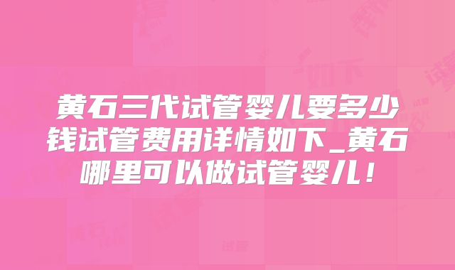 黄石三代试管婴儿要多少钱试管费用详情如下_黄石哪里可以做试管婴儿!