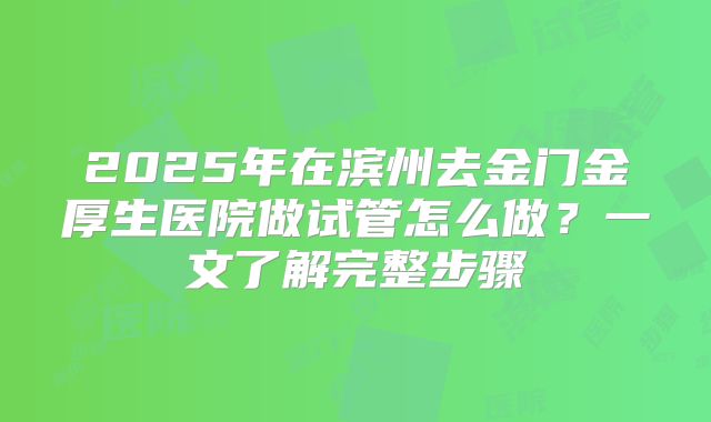 2025年在滨州去金门金厚生医院做试管怎么做？一文了解完整步骤