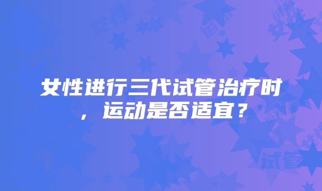 女性进行三代试管治疗时,运动是否适宜?