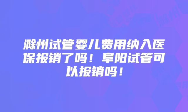 滁州试管婴儿费用纳入医保报销了吗！阜阳试管可以报销吗！