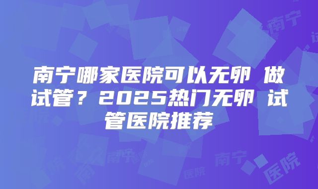 南宁哪家医院可以无卵�做试管?2025热门无卵�试管医院推荐