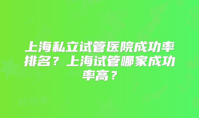 上海私立试管医院成功率排名？上海试管哪家成功率高？