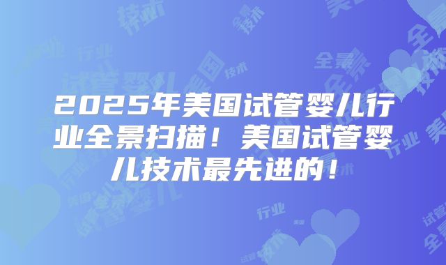 2025年美国试管婴儿行业全景扫描！美国试管婴儿技术最先进的！