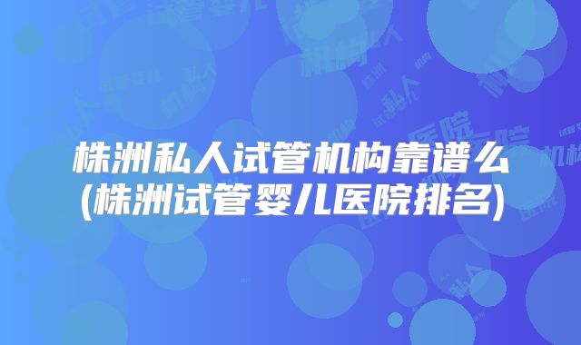 株洲私人试管机构靠谱么(株洲试管婴儿医院排名)