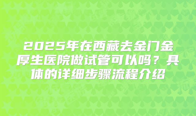 2025年在西藏去金门金厚生医院做试管可以吗?具体的详细步骤流程介绍