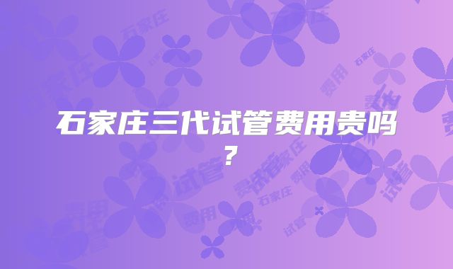石家庄三代试管费用贵吗?