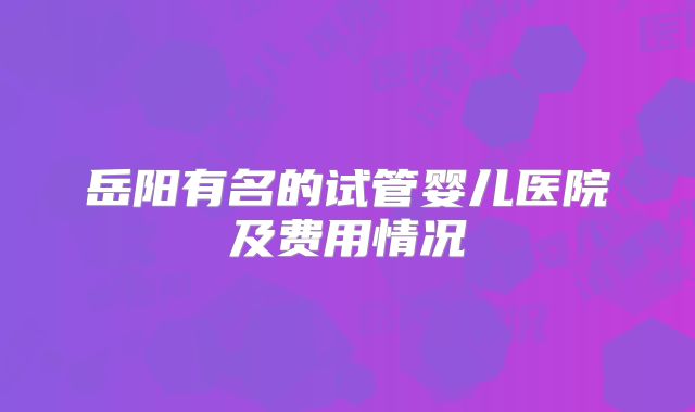岳阳有名的试管婴儿医院及费用情况