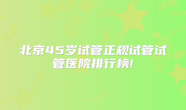 北京45岁试管正规试管试管医院排行榜!