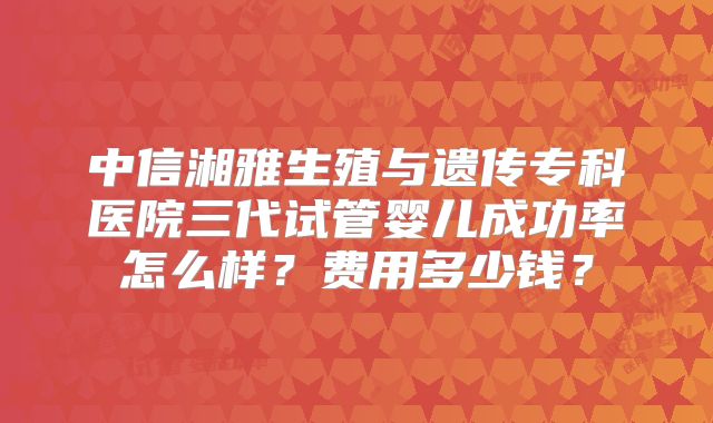 中信湘雅生殖与遗传专科医院三代试管婴儿成功率怎么样?费用多少钱?