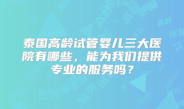 泰国高龄试管婴儿三大医院有哪些，能为我们提供专业的服务吗？