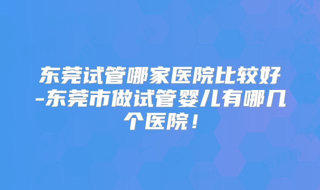 东莞试管哪家医院比较好-东莞市做试管婴儿有哪几个医院！