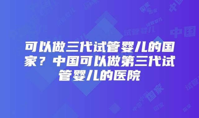 可以做三代试管婴儿的国家？中国可以做第三代试管婴儿的医院