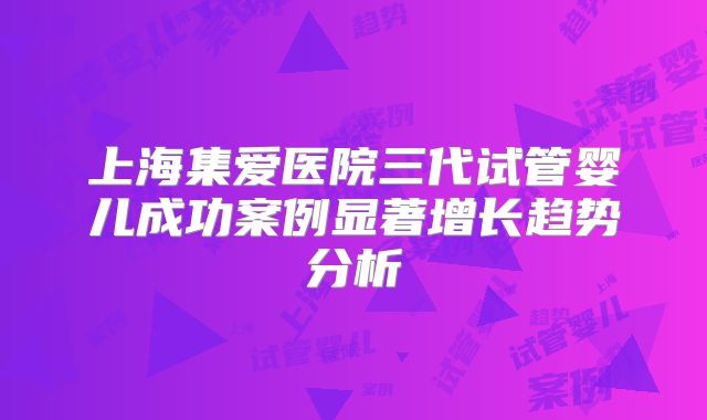 上海集爱医院三代试管婴儿成功案例显著增长趋势分析