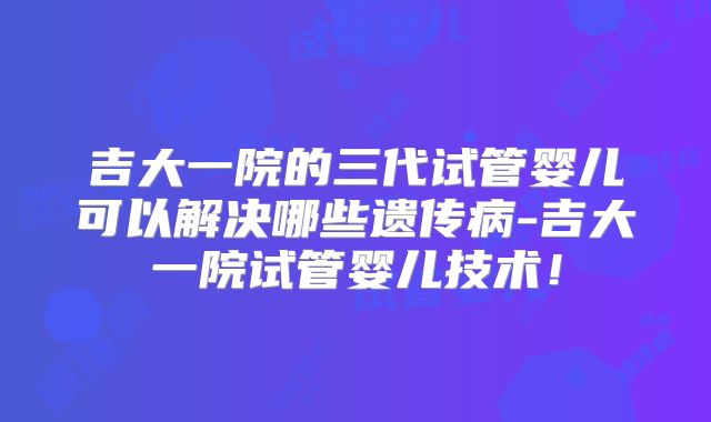 吉大一院的三代试管婴儿可以解决哪些遗传病-吉大一院试管婴儿技术！