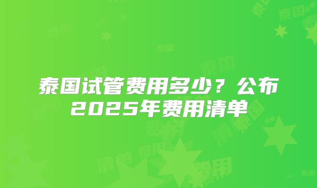 泰国试管费用多少？公布2025年费用清单
